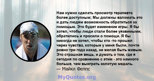 Нам нужно сделать просмотр терапевта более доступным; Мы должны взломать это и дать людям возможность обратиться за помощью. Это будет изменение игры. Я бы хотел, чтобы люди стали более уязвимыми, обратились и просили о 