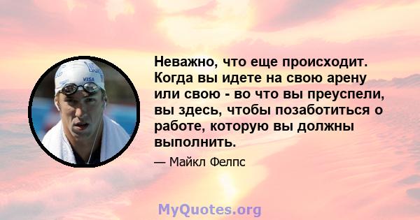 Неважно, что еще происходит. Когда вы идете на свою арену или свою - во что вы преуспели, вы здесь, чтобы позаботиться о работе, которую вы должны выполнить.