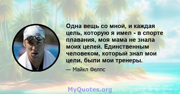 Одна вещь со мной, и каждая цель, которую я имел - в спорте плавания, моя мама не знала моих целей. Единственным человеком, который знал мои цели, были мои тренеры.