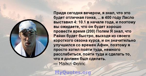 Придя сегодня вечером, я знал, что это будет отличная гонка, ... в 400 году Ласло выставил 4: 10.1 в начале года, и поэтому вы ожидаете, что он будет хорошо провести время (200) Полем Я знал, что Райан будет быстро,