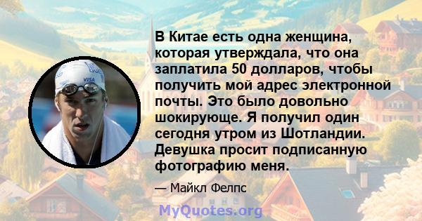 В Китае есть одна женщина, которая утверждала, что она заплатила 50 долларов, чтобы получить мой адрес электронной почты. Это было довольно шокирующе. Я получил один сегодня утром из Шотландии. Девушка просит