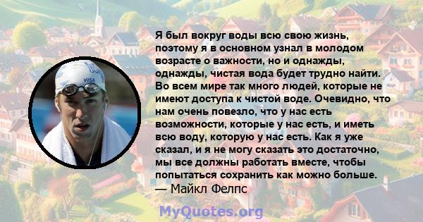 Я был вокруг воды всю свою жизнь, поэтому я в основном узнал в молодом возрасте о важности, но и однажды, однажды, чистая вода будет трудно найти. Во всем мире так много людей, которые не имеют доступа к чистой воде.