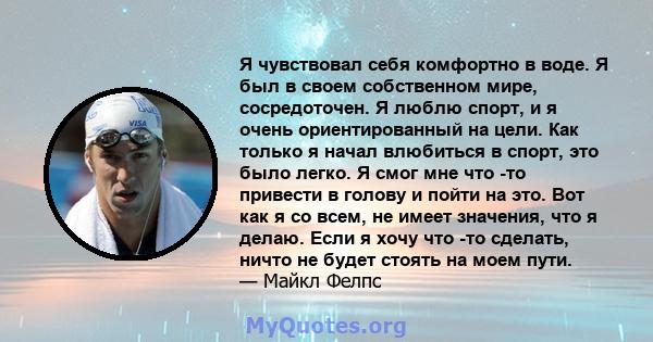 Я чувствовал себя комфортно в воде. Я был в своем собственном мире, сосредоточен. Я люблю спорт, и я очень ориентированный на цели. Как только я начал влюбиться в спорт, это было легко. Я смог мне что -то привести в