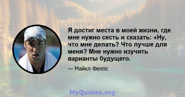 Я достиг места в моей жизни, где мне нужно сесть и сказать: «Ну, что мне делать? Что лучше для меня? Мне нужно изучить варианты будущего.