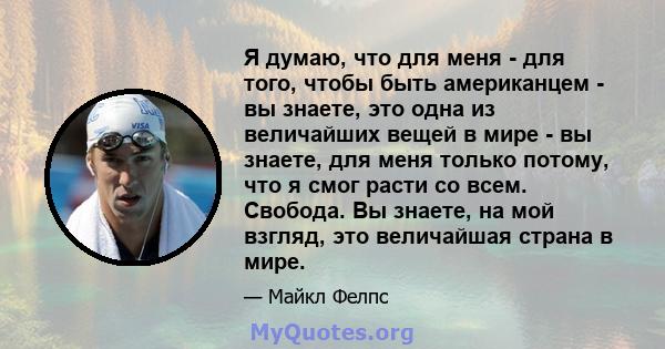 Я думаю, что для меня - для того, чтобы быть американцем - вы знаете, это одна из величайших вещей в мире - вы знаете, для меня только потому, что я смог расти со всем. Свобода. Вы знаете, на мой взгляд, это величайшая