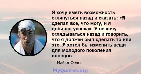 Я хочу иметь возможность оглянуться назад и сказать: «Я сделал все, что могу, и я добился успеха». Я не хочу оглядываться назад и говорить, что я должен был сделать то или это. Я хотел бы изменить вещи для молодого