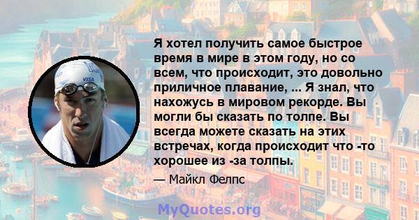 Я хотел получить самое быстрое время в мире в этом году, но со всем, что происходит, это довольно приличное плавание, ... Я знал, что нахожусь в мировом рекорде. Вы могли бы сказать по толпе. Вы всегда можете сказать на 