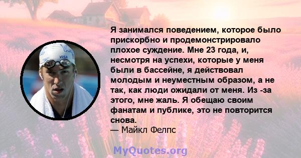 Я занимался поведением, которое было прискорбно и продемонстрировало плохое суждение. Мне 23 года, и, несмотря на успехи, которые у меня были в бассейне, я действовал молодым и неуместным образом, а не так, как люди