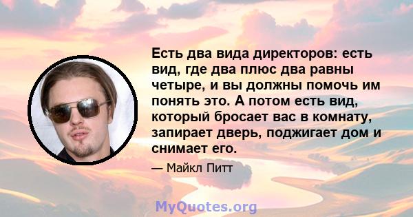 Есть два вида директоров: есть вид, где два плюс два равны четыре, и вы должны помочь им понять это. А потом есть вид, который бросает вас в комнату, запирает дверь, поджигает дом и снимает его.