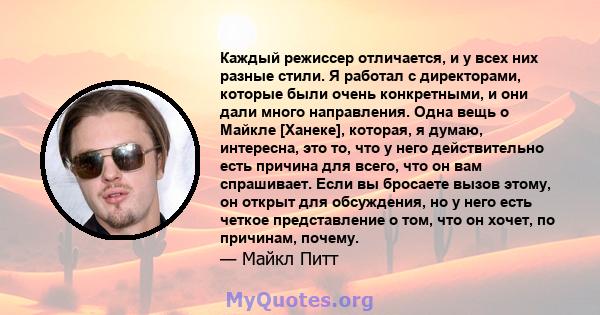 Каждый режиссер отличается, и у всех них разные стили. Я работал с директорами, которые были очень конкретными, и они дали много направления. Одна вещь о Майкле [Ханеке], которая, я думаю, интересна, это то, что у него