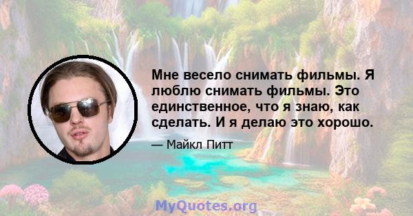 Мне весело снимать фильмы. Я люблю снимать фильмы. Это единственное, что я знаю, как сделать. И я делаю это хорошо.