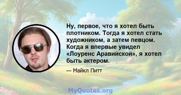 Ну, первое, что я хотел быть плотником. Тогда я хотел стать художником, а затем певцом. Когда я впервые увидел «Лоуренс Аравийской», я хотел быть актером.