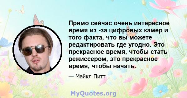 Прямо сейчас очень интересное время из -за цифровых камер и того факта, что вы можете редактировать где угодно. Это прекрасное время, чтобы стать режиссером, это прекрасное время, чтобы начать.