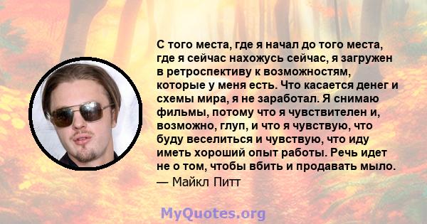 С того места, где я начал до того места, где я сейчас нахожусь сейчас, я загружен в ретроспективу к возможностям, которые у меня есть. Что касается денег и схемы мира, я не заработал. Я снимаю фильмы, потому что я