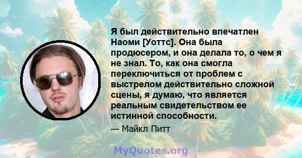 Я был действительно впечатлен Наоми [Уоттс]. Она была продюсером, и она делала то, о чем я не знал. То, как она смогла переключиться от проблем с выстрелом действительно сложной сцены, я думаю, что является реальным