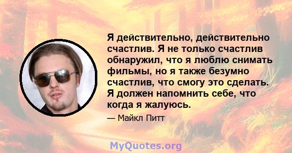 Я действительно, действительно счастлив. Я не только счастлив обнаружил, что я люблю снимать фильмы, но я также безумно счастлив, что смогу это сделать. Я должен напомнить себе, что когда я жалуюсь.