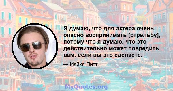 Я думаю, что для актера очень опасно воспринимать [стрельбу], потому что я думаю, что это действительно может повредить вам, если вы это сделаете.