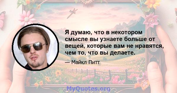 Я думаю, что в некотором смысле вы узнаете больше от вещей, которые вам не нравятся, чем то, что вы делаете.