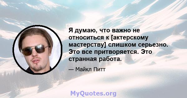 Я думаю, что важно не относиться к [актерскому мастерству] слишком серьезно. Это все притворяется. Это странная работа.