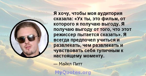 Я хочу, чтобы моя аудитория сказала: «Ух ты, это фильм, от которого я получаю выгоду. Я получаю выгоду от того, что этот режиссер пытается сказать». Я всегда предпочел учиться и развлекать, чем развлекать и чувствовать