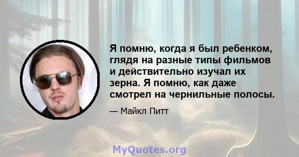 Я помню, когда я был ребенком, глядя на разные типы фильмов и действительно изучал их зерна. Я помню, как даже смотрел на чернильные полосы.