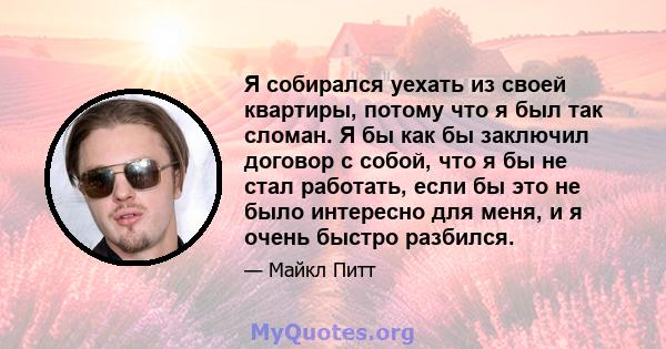 Я собирался уехать из своей квартиры, потому что я был так сломан. Я бы как бы заключил договор с собой, что я бы не стал работать, если бы это не было интересно для меня, и я очень быстро разбился.