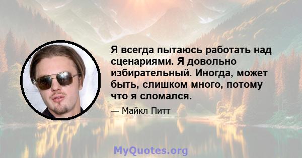 Я всегда пытаюсь работать над сценариями. Я довольно избирательный. Иногда, может быть, слишком много, потому что я сломался.