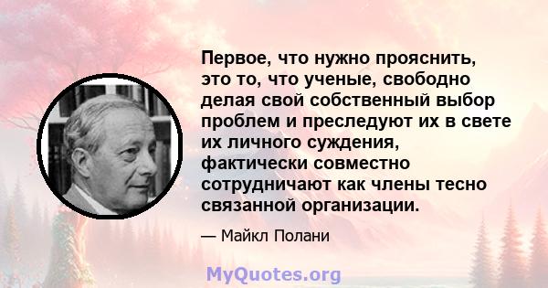 Первое, что нужно прояснить, это то, что ученые, свободно делая свой собственный выбор проблем и преследуют их в свете их личного суждения, фактически совместно сотрудничают как члены тесно связанной организации.