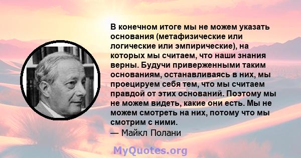 В конечном итоге мы не можем указать основания (метафизические или логические или эмпирические), на которых мы считаем, что наши знания верны. Будучи приверженными таким основаниям, останавливаясь в них, мы проецируем