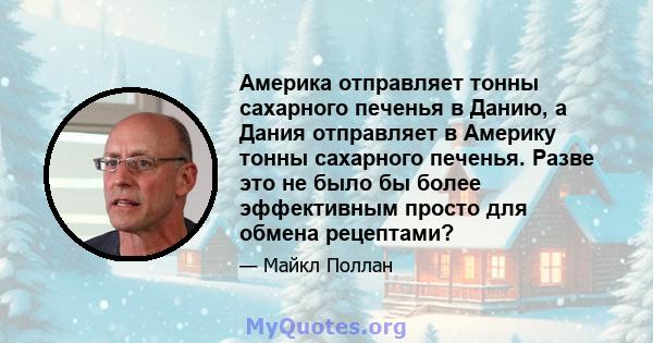 Америка отправляет тонны сахарного печенья в Данию, а Дания отправляет в Америку тонны сахарного печенья. Разве это не было бы более эффективным просто для обмена рецептами?