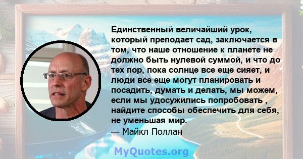 Единственный величайший урок, который преподает сад, заключается в том, что наше отношение к планете не должно быть нулевой суммой, и что до тех пор, пока солнце все еще сияет, и люди все еще могут планировать и