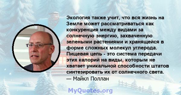 Экология также учит, что вся жизнь на Земле может рассматриваться как конкуренция между видами за солнечную энергию, захваченную зелеными растениями и хранящейся в форме сложных молекул углерода. Пищевая цепь - это