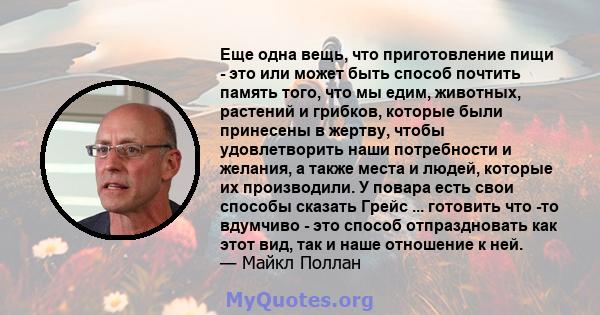 Еще одна вещь, что приготовление пищи - это или может быть способ почтить память того, что мы едим, животных, растений и грибков, которые были принесены в жертву, чтобы удовлетворить наши потребности и желания, а также