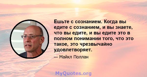 Ешьте с сознанием. Когда вы едите с сознанием, и вы знаете, что вы едите, и вы едите это в полном понимании того, что это такое, это чрезвычайно удовлетворяет.