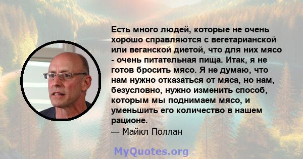 Есть много людей, которые не очень хорошо справляются с вегетарианской или веганской диетой, что для них мясо - очень питательная пища. Итак, я не готов бросить мясо. Я не думаю, что нам нужно отказаться от мяса, но