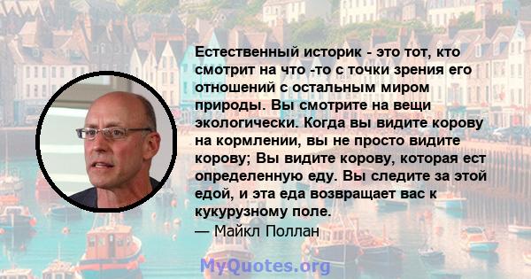 Естественный историк - это тот, кто смотрит на что -то с точки зрения его отношений с остальным миром природы. Вы смотрите на вещи экологически. Когда вы видите корову на кормлении, вы не просто видите корову; Вы видите 