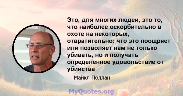 Это, для многих людей, это то, что наиболее оскорбительно в охоте на некоторых, отвратительно: что это поощряет или позволяет нам не только убивать, но и получать определенное удовольствие от убийства