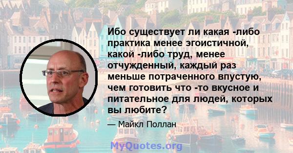 Ибо существует ли какая -либо практика менее эгоистичной, какой -либо труд, менее отчужденный, каждый раз меньше потраченного впустую, чем готовить что -то вкусное и питательное для людей, которых вы любите?