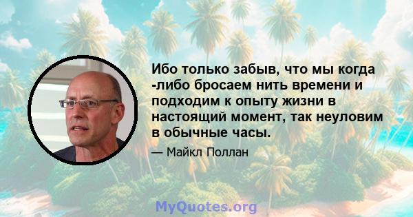 Ибо только забыв, что мы когда -либо бросаем нить времени и подходим к опыту жизни в настоящий момент, так неуловим в обычные часы.