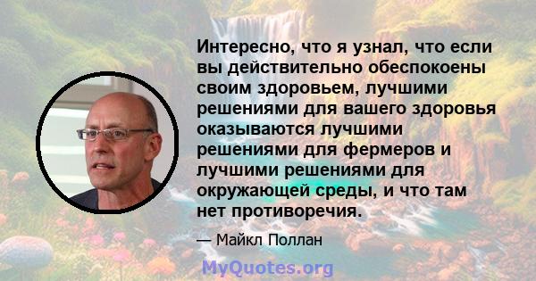 Интересно, что я узнал, что если вы действительно обеспокоены своим здоровьем, лучшими решениями для вашего здоровья оказываются лучшими решениями для фермеров и лучшими решениями для окружающей среды, и что там нет