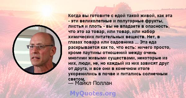 Когда вы готовите с едой такой живой, как эта - эти великолепные и полугорные фрукты, листья и плоть - вы не впадаете в опасность, что это за товар, или товар, или набор химических питательных веществ. Нет, в глазах