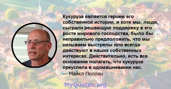 Кукуруза является героем его собственной истории, и хотя мы, люди, сыграли решающую поддержку в его росте мирового господства, было бы неправильно предположить, что мы называем выстрелы или всегда действуют в наших