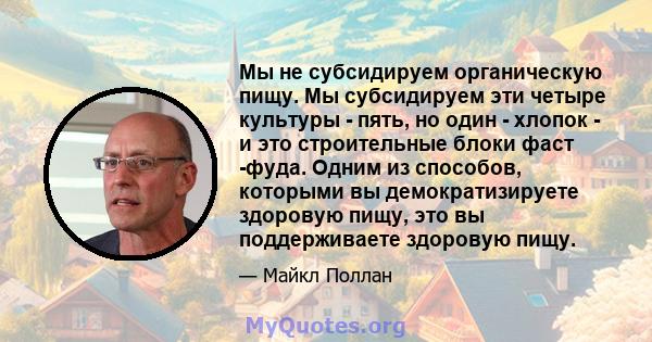 Мы не субсидируем органическую пищу. Мы субсидируем эти четыре культуры - пять, но один - хлопок - и это строительные блоки фаст -фуда. Одним из способов, которыми вы демократизируете здоровую пищу, это вы поддерживаете 