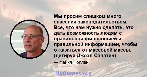 Мы просим слишком много спасения законодательством. Все, что нам нужно сделать, это дать возможность людям с правильной философией и правильной информацией, чтобы отказаться от массовой массы. (цитируя Джоэл Салатин)