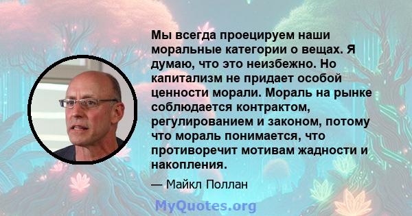 Мы всегда проецируем наши моральные категории о вещах. Я думаю, что это неизбежно. Но капитализм не придает особой ценности морали. Мораль на рынке соблюдается контрактом, регулированием и законом, потому что мораль