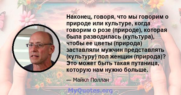 Наконец, говоря, что мы говорим о природе или культуре, когда говорим о розе (природе), которая была разводилась (культура), чтобы ее цветы (природа) заставляли мужчин представлять (культуру) пол женщин (природа)? Это