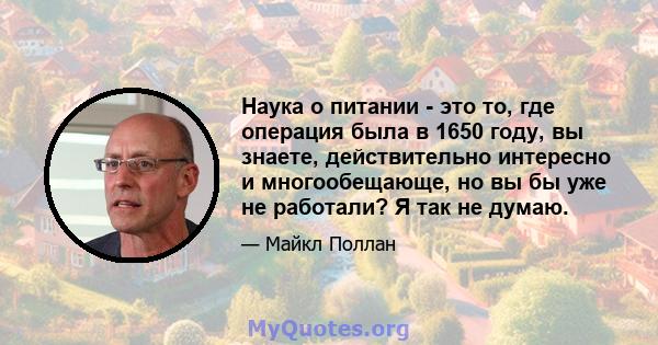 Наука о питании - это то, где операция была в 1650 году, вы знаете, действительно интересно и многообещающе, но вы бы уже не работали? Я так не думаю.