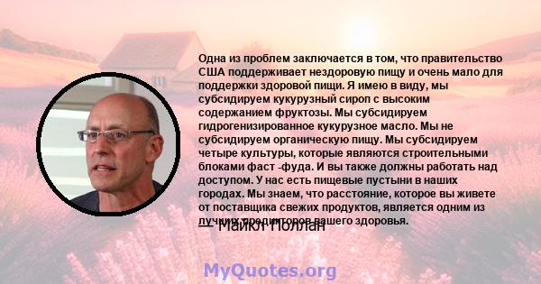 Одна из проблем заключается в том, что правительство США поддерживает нездоровую пищу и очень мало для поддержки здоровой пищи. Я имею в виду, мы субсидируем кукурузный сироп с высоким содержанием фруктозы. Мы