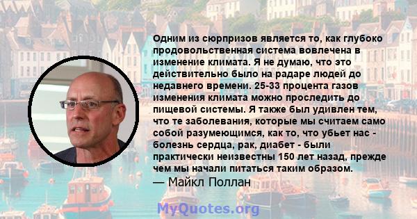 Одним из сюрпризов является то, как глубоко продовольственная система вовлечена в изменение климата. Я не думаю, что это действительно было на радаре людей до недавнего времени. 25-33 процента газов изменения климата