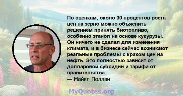 По оценкам, около 30 процентов роста цен на зерно можно объяснить решением принять биотопливо, особенно этанол на основе кукурузы. Он ничего не сделал для изменения климата, и в бизнесе сейчас возникают реальные